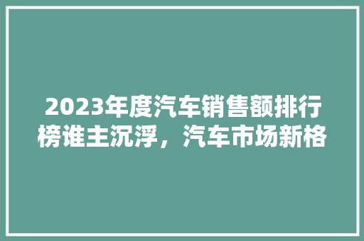 2023年度汽车销售额排行榜谁主沉浮，汽车市场新格局