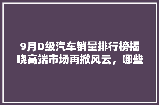 9月D级汽车销量排行榜揭晓高端市场再掀风云，哪些车型脱颖而出