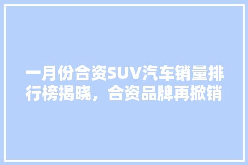 一月份合资SUV汽车销量排行榜揭晓，合资品牌再掀销量热潮