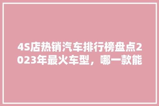 4S店热销汽车排行榜盘点2023年最火车型，哪一款能成为你的心头好