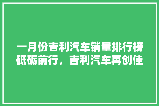 一月份吉利汽车销量排行榜砥砺前行，吉利汽车再创佳绩
