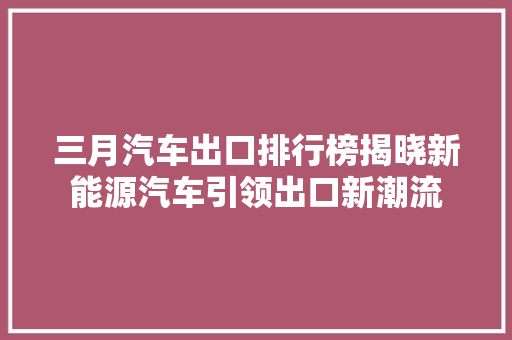 三月汽车出口排行榜揭晓新能源汽车引领出口新潮流