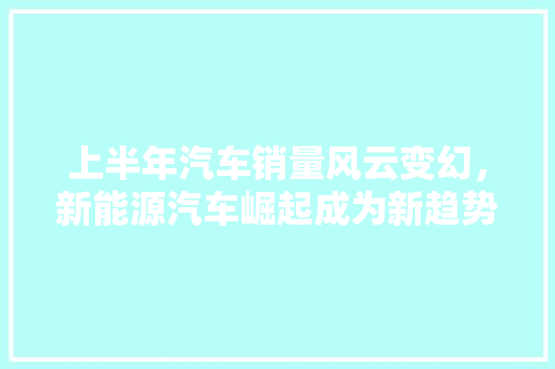 上半年汽车销量风云变幻，新能源汽车崛起成为新趋势