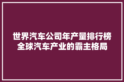世界汽车公司年产量排行榜全球汽车产业的霸主格局