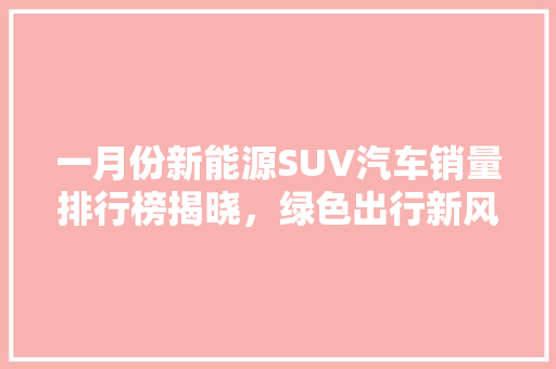 一月份新能源SUV汽车销量排行榜揭晓，绿色出行新风尚引领未来