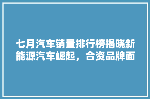 七月汽车销量排行榜揭晓新能源汽车崛起，合资品牌面临挑战