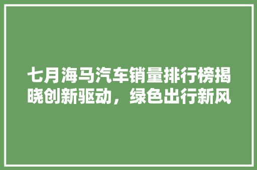 七月海马汽车销量排行榜揭晓创新驱动，绿色出行新风尚