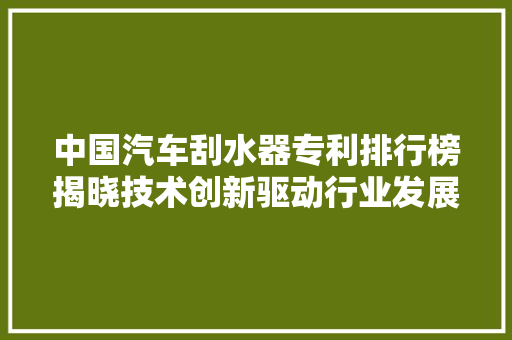 中国汽车刮水器专利排行榜揭晓技术创新驱动行业发展