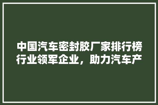 中国汽车密封胶厂家排行榜行业领军企业，助力汽车产业高质量发展