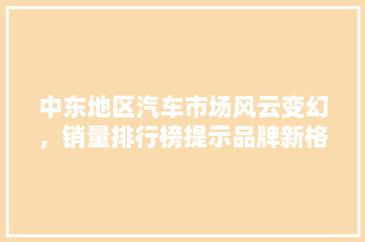 中东地区汽车市场风云变幻，销量排行榜提示品牌新格局
