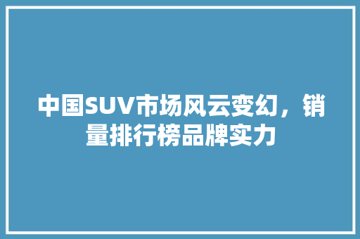 中国SUV市场风云变幻，销量排行榜品牌实力