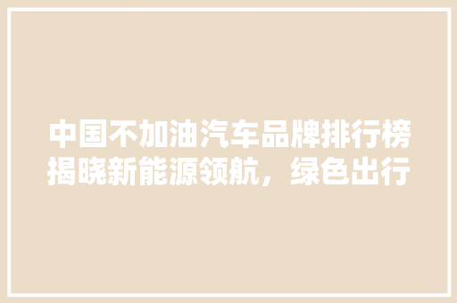 中国不加油汽车品牌排行榜揭晓新能源领航，绿色出行新篇章