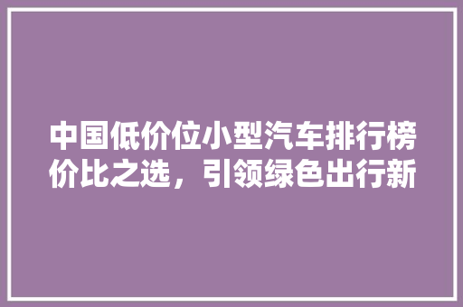 中国低价位小型汽车排行榜价比之选，引领绿色出行新风尚