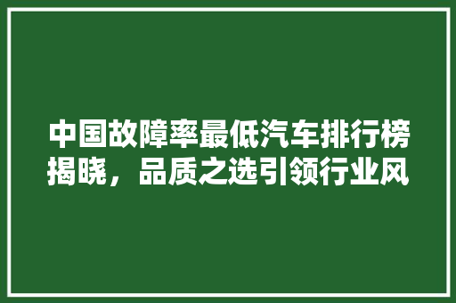中国故障率最低汽车排行榜揭晓，品质之选引领行业风向标