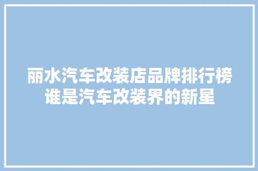 丽水汽车改装店品牌排行榜谁是汽车改装界的新星