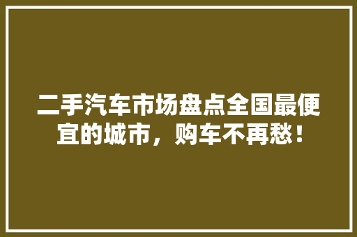 二手汽车市场盘点全国最便宜的城市，购车不再愁！