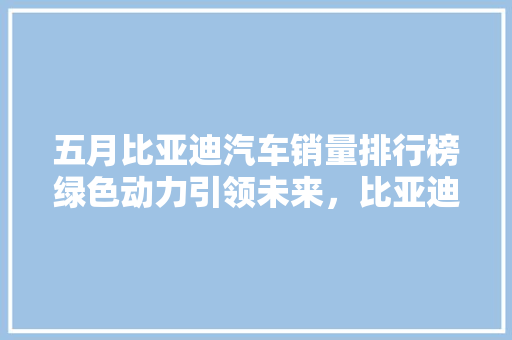 五月比亚迪汽车销量排行榜绿色动力引领未来，比亚迪再创佳绩