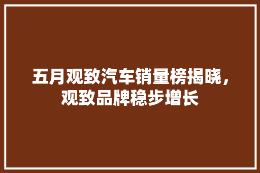 五月观致汽车销量榜揭晓，观致品牌稳步增长