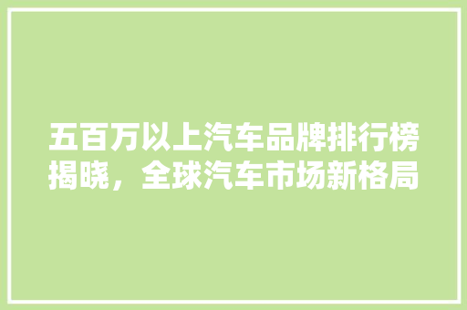 五百万以上汽车品牌排行榜揭晓，全球汽车市场新格局