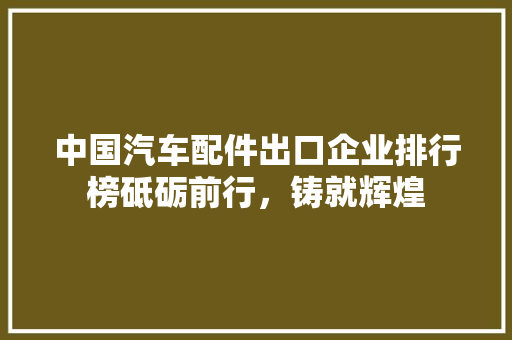 中国汽车配件出口企业排行榜砥砺前行，铸就辉煌