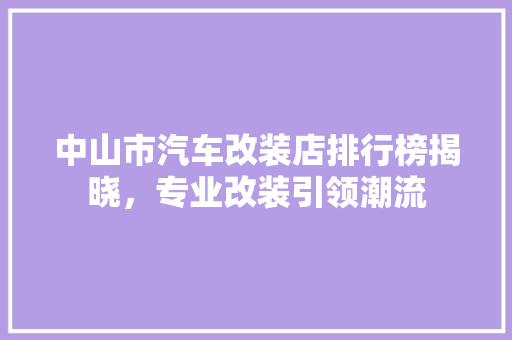 中山市汽车改装店排行榜揭晓，专业改装引领潮流