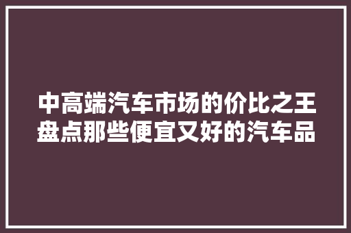 中高端汽车市场的价比之王盘点那些便宜又好的汽车品牌