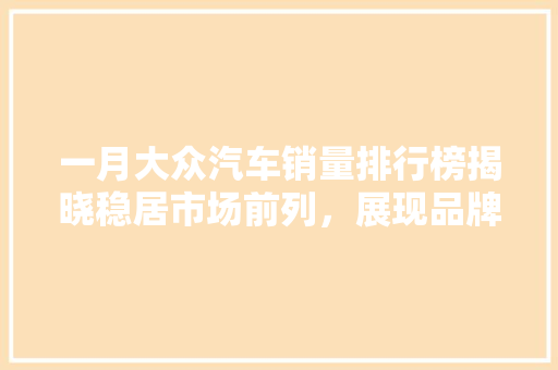 一月大众汽车销量排行榜揭晓稳居市场前列，展现品牌实力