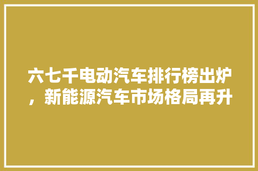 六七千电动汽车排行榜出炉，新能源汽车市场格局再升级