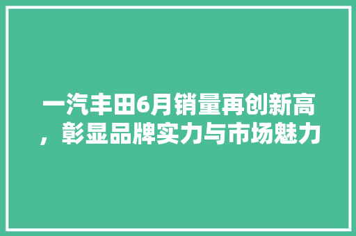 一汽丰田6月销量再创新高，彰显品牌实力与市场魅力