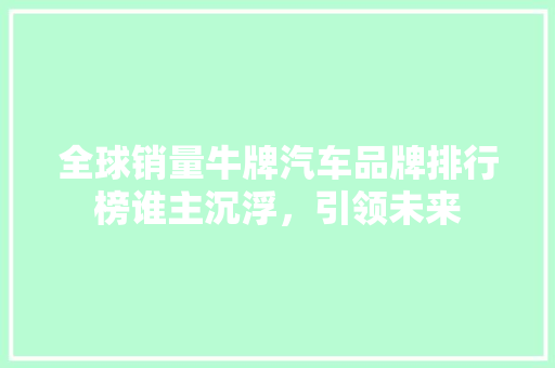 全球销量牛牌汽车品牌排行榜谁主沉浮，引领未来