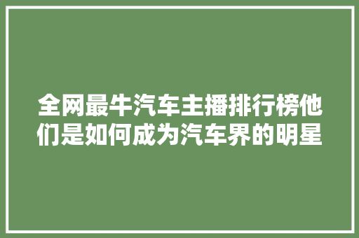 全网最牛汽车主播排行榜他们是如何成为汽车界的明星