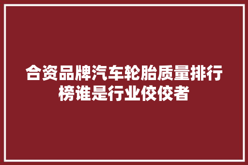 合资品牌汽车轮胎质量排行榜谁是行业佼佼者
