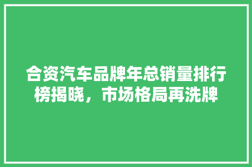 合资汽车品牌年总销量排行榜揭晓，市场格局再洗牌