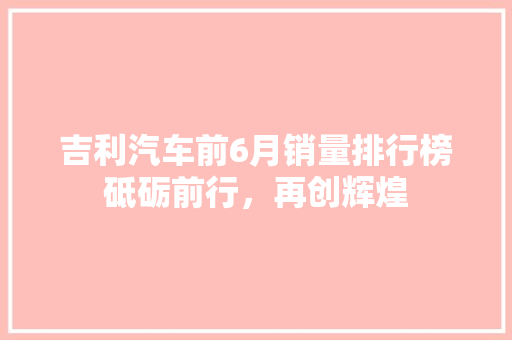 吉利汽车前6月销量排行榜砥砺前行，再创辉煌