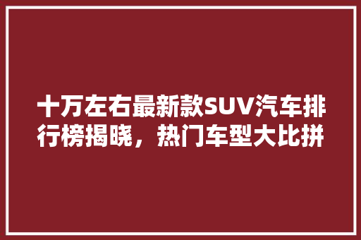十万左右最新款SUV汽车排行榜揭晓，热门车型大比拼！