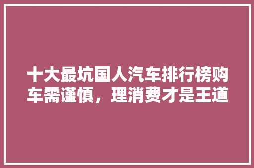 十大最坑国人汽车排行榜购车需谨慎，理消费才是王道