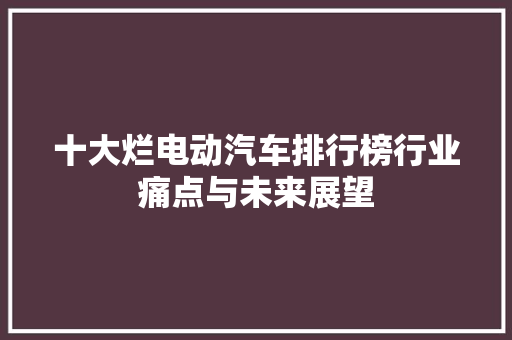十大烂电动汽车排行榜行业痛点与未来展望