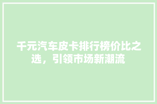 千元汽车皮卡排行榜价比之选，引领市场新潮流