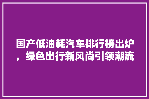 国产低油耗汽车排行榜出炉，绿色出行新风尚引领潮流