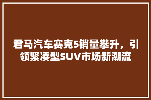 君马汽车赛克5销量攀升，引领紧凑型SUV市场新潮流
