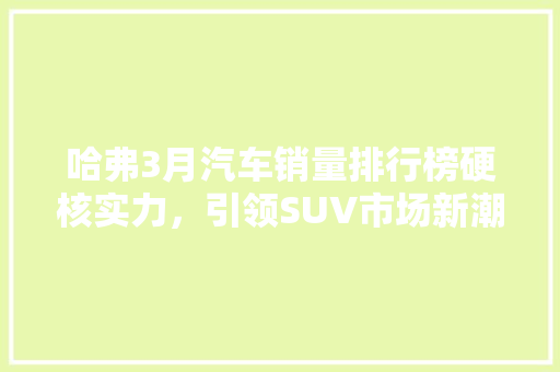 哈弗3月汽车销量排行榜硬核实力，引领SUV市场新潮流