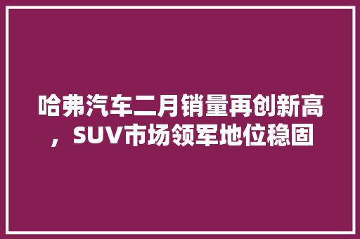 哈弗汽车二月销量再创新高，SUV市场领军地位稳固