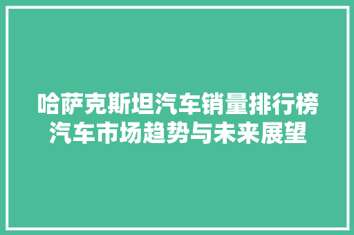 哈萨克斯坦汽车销量排行榜汽车市场趋势与未来展望