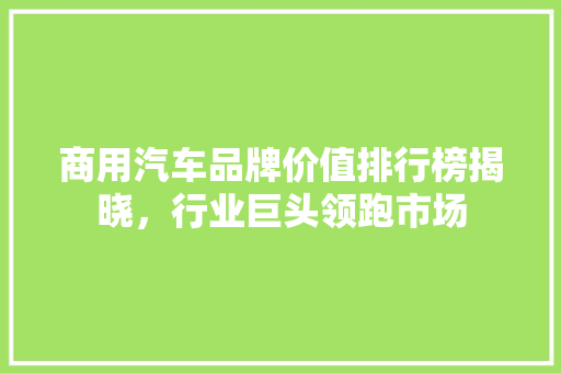 商用汽车品牌价值排行榜揭晓，行业巨头领跑市场