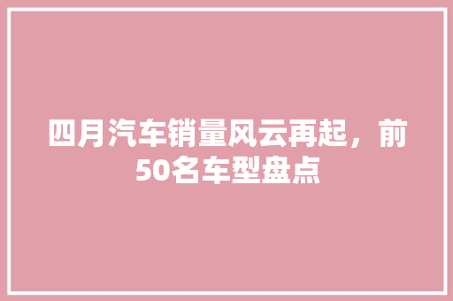 四月汽车销量风云再起，前50名车型盘点
