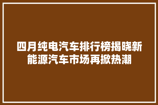 四月纯电汽车排行榜揭晓新能源汽车市场再掀热潮