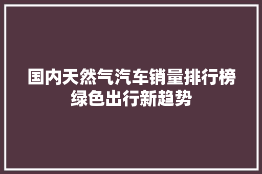 国内天然气汽车销量排行榜绿色出行新趋势