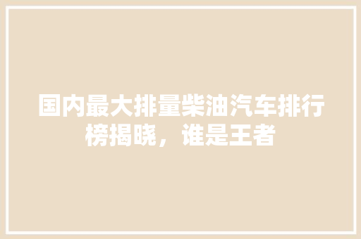 国内最大排量柴油汽车排行榜揭晓，谁是王者