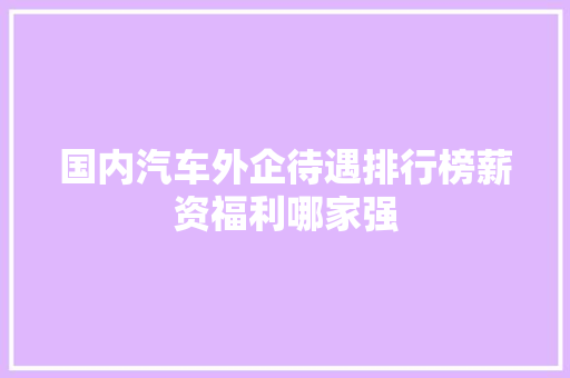 国内汽车外企待遇排行榜薪资福利哪家强