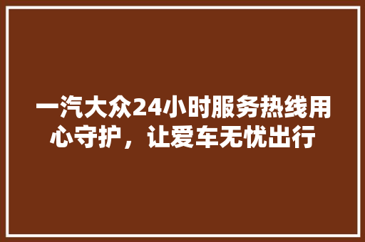 一汽大众24小时服务热线用心守护，让爱车无忧出行